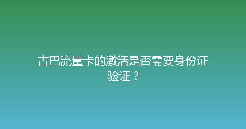 古巴流量卡的激活是否需要身份证验证？ 