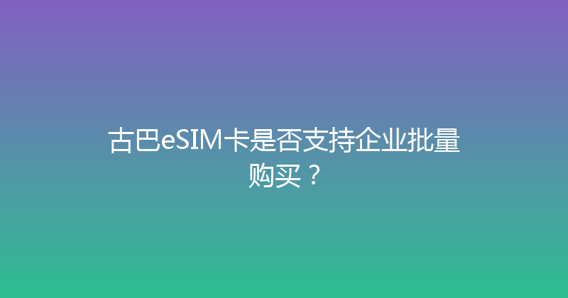 古巴eSIM卡是否支持企业批量购买？ 
