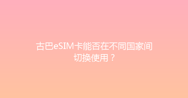 古巴eSIM卡能否在不同国家间切换使用？ 