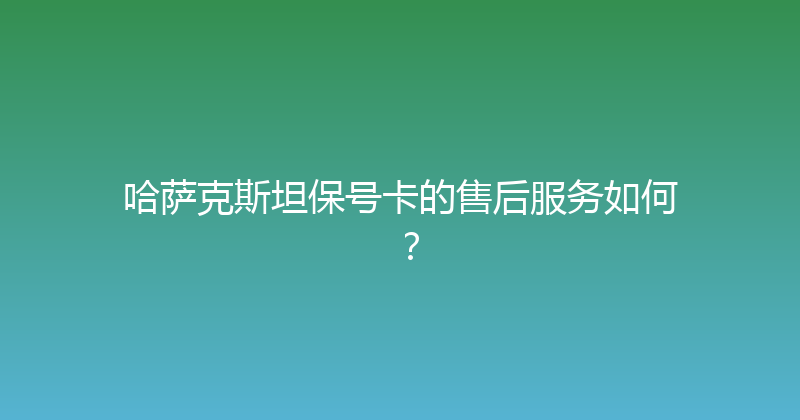 哈萨克斯坦保号卡的售后服务如何？ 