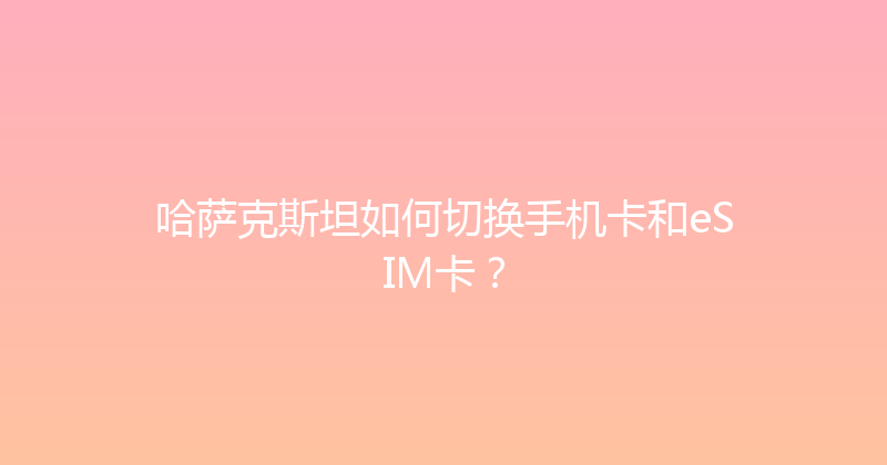 哈萨克斯坦如何切换手机卡和eSIM卡？ 