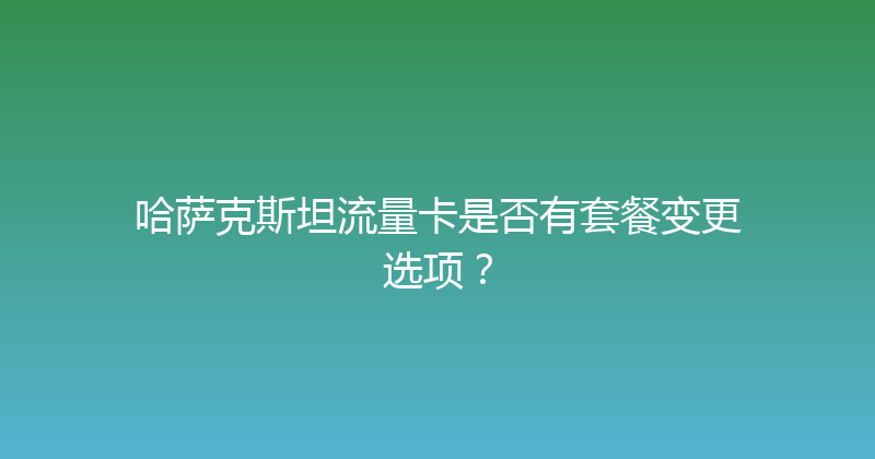 哈萨克斯坦流量卡是否有套餐变更选项？ 