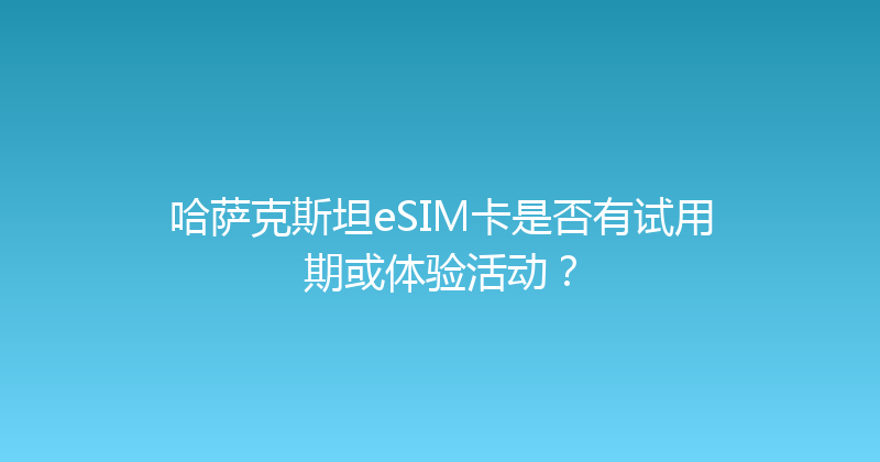 哈萨克斯坦eSIM卡是否有试用期或体验活动？ 