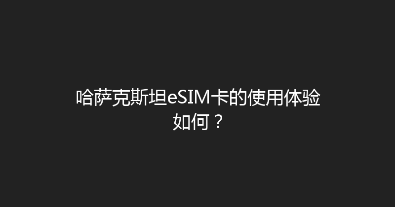 哈萨克斯坦eSIM卡的使用体验如何？ 