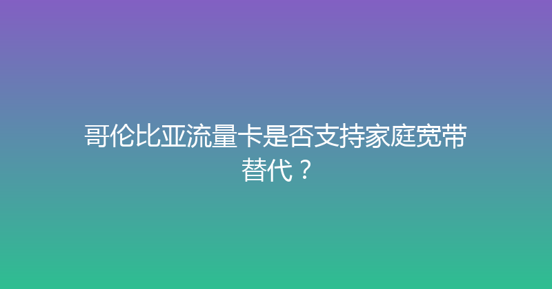 哥伦比亚流量卡是否支持家庭宽带替代？ 