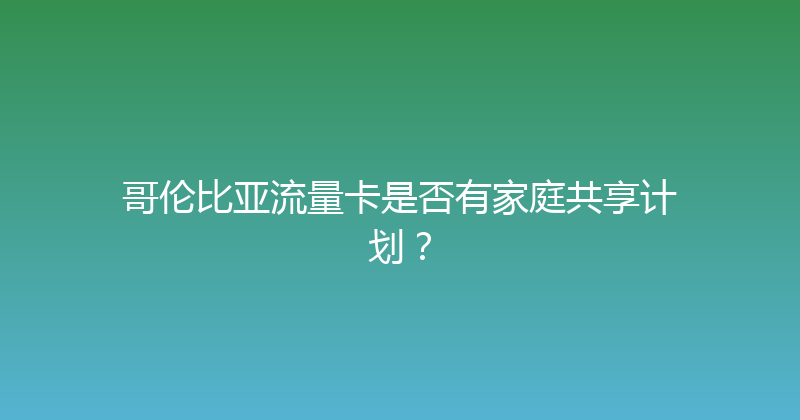 哥伦比亚流量卡是否有家庭共享计划？ 