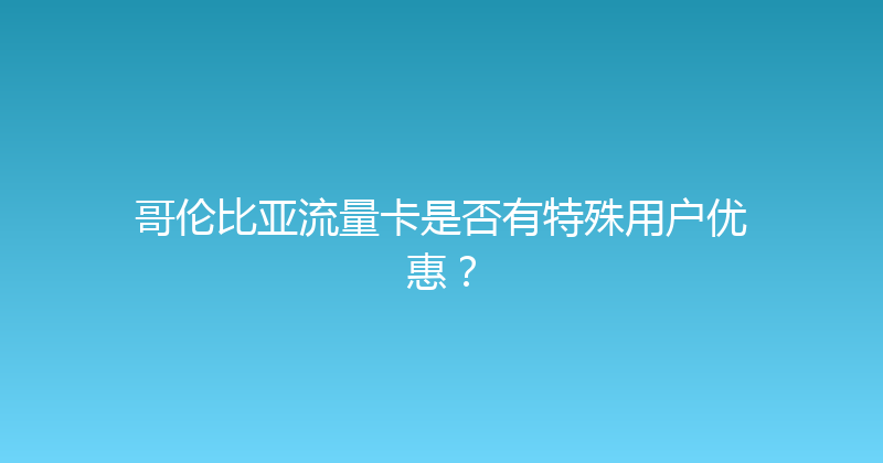 哥伦比亚流量卡是否有特殊用户优惠？ 