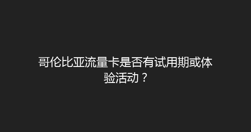 哥伦比亚流量卡是否有试用期或体验活动？ 