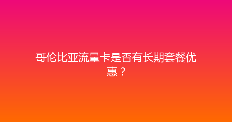 哥伦比亚流量卡是否有长期套餐优惠？ 