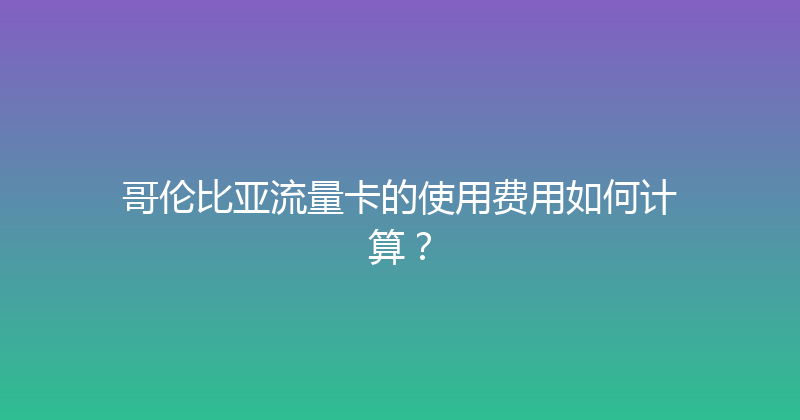哥伦比亚流量卡的使用费用如何计算？ 
