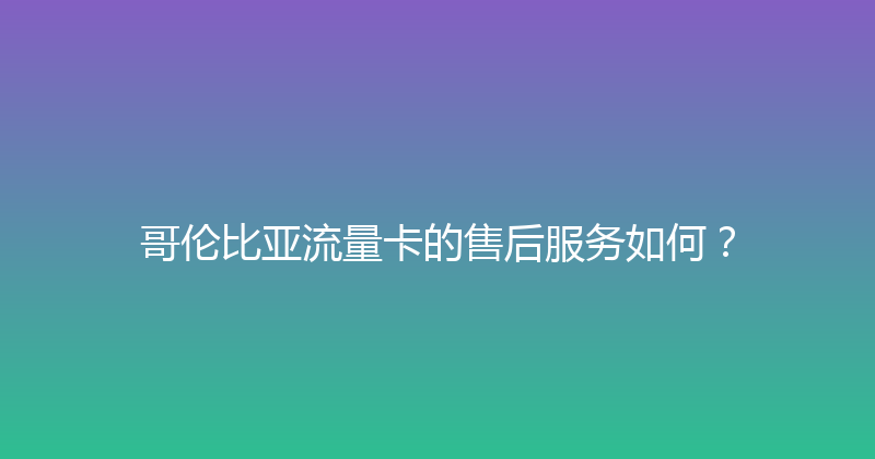 哥伦比亚流量卡的售后服务如何？ 