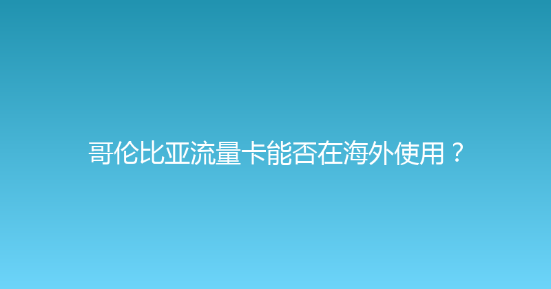 哥伦比亚流量卡能否在海外使用？ 