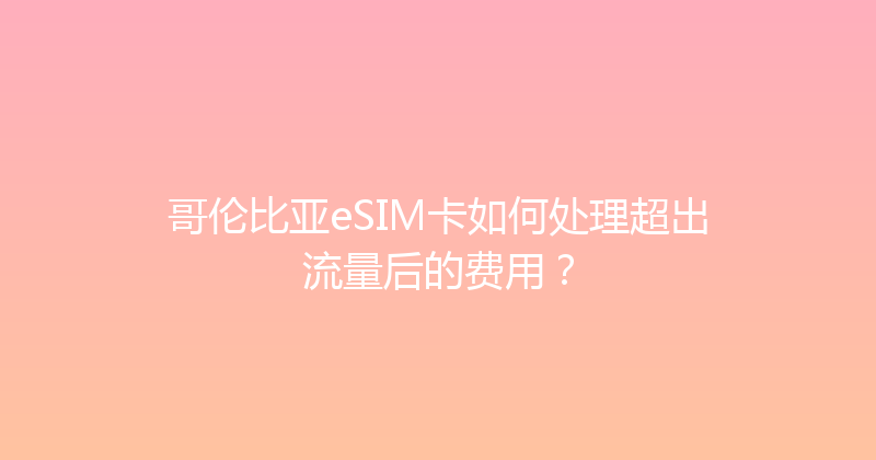 哥伦比亚eSIM卡如何处理超出流量后的费用？ 