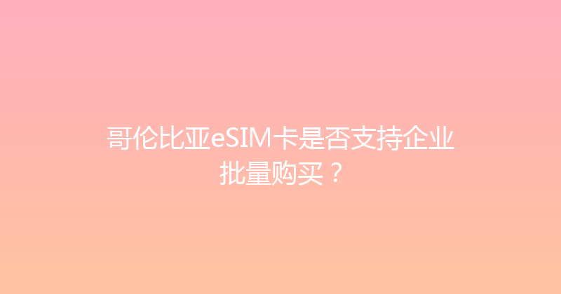 哥伦比亚eSIM卡是否支持企业批量购买？ 