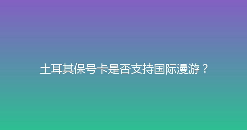 土耳其保号卡是否支持国际漫游？ 
