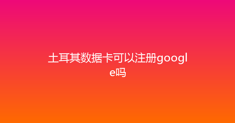 土耳其数据卡可以注册google吗 