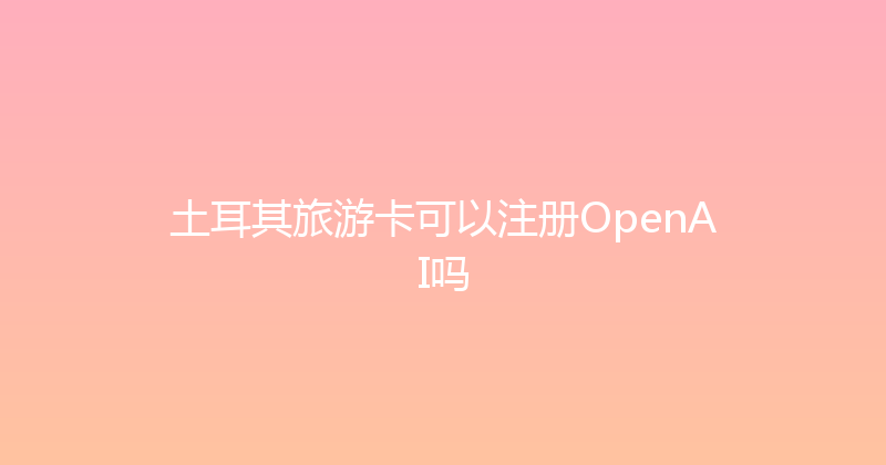 土耳其旅游卡可以注册OpenAI吗 