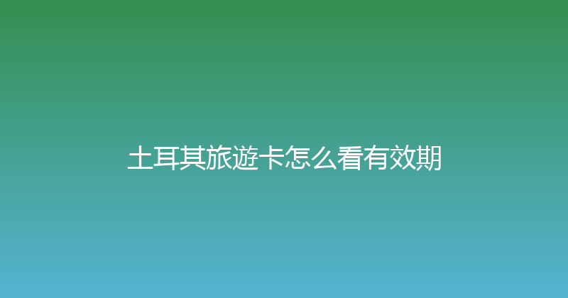土耳其旅遊卡怎么看有效期 