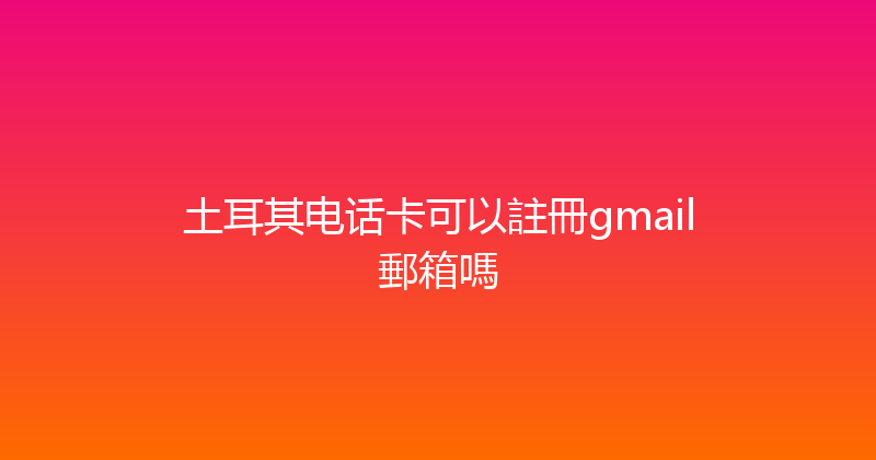 土耳其电话卡可以註冊gmail郵箱嗎 