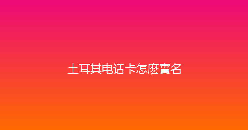 土耳其电话卡怎麽實名 