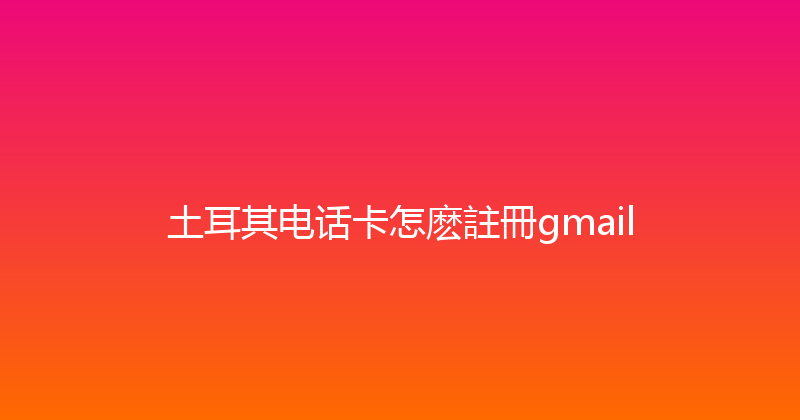土耳其电话卡怎麽註冊gmail 