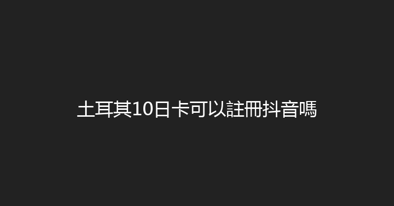 土耳其10日卡可以註冊抖音嗎 