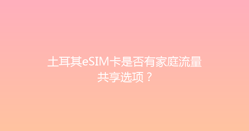土耳其eSIM卡是否有家庭流量共享选项？ 