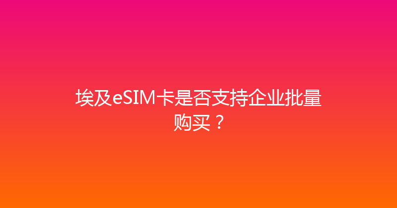 埃及eSIM卡是否支持企业批量购买？ 