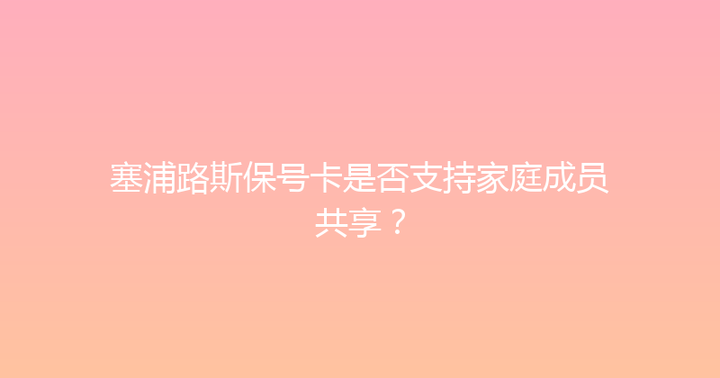 塞浦路斯保号卡是否支持家庭成员共享？ 