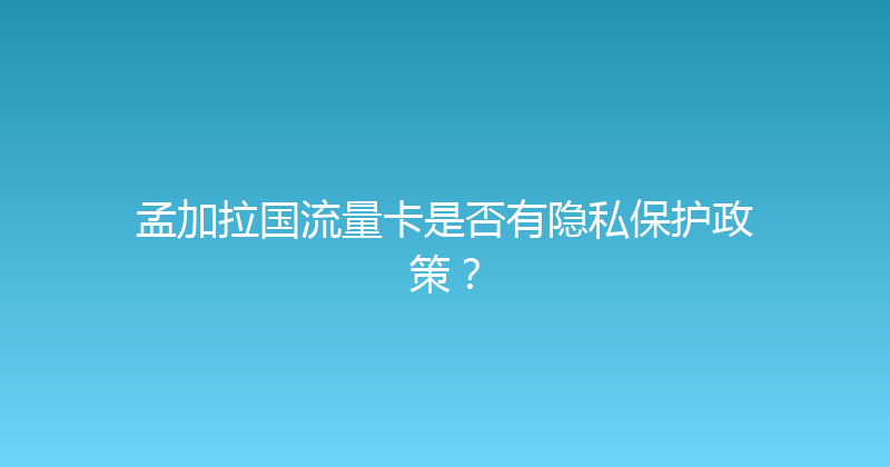 孟加拉国流量卡是否有隐私保护政策？ 