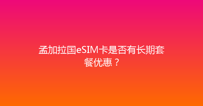 孟加拉国eSIM卡是否有长期套餐优惠？ 