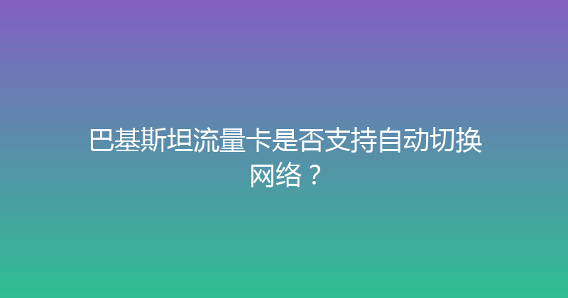 巴基斯坦流量卡是否支持自动切换网络？ 