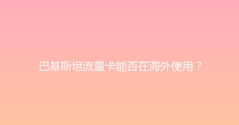 巴基斯坦流量卡能否在海外使用？ 