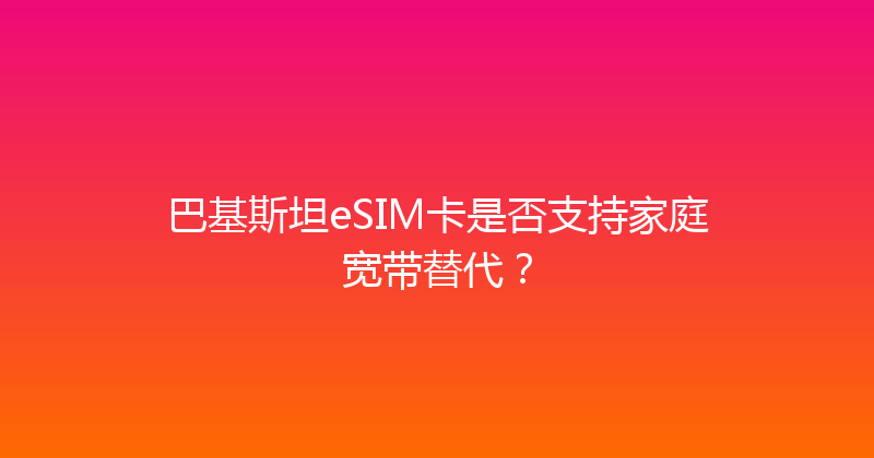 巴基斯坦eSIM卡是否支持家庭宽带替代？ 
