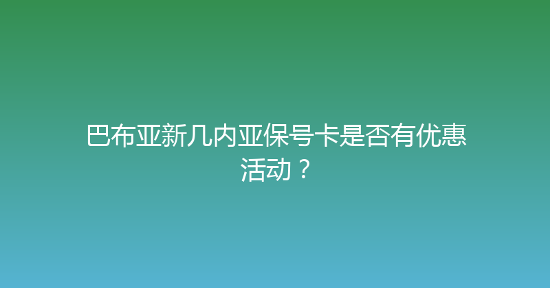 巴布亚新几内亚保号卡是否有优惠活动？ 