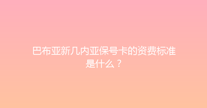 巴布亚新几内亚保号卡的资费标准是什么？ 