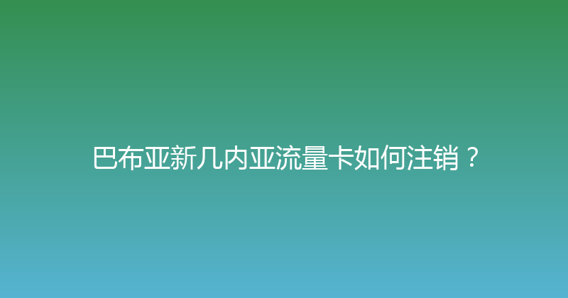 巴布亚新几内亚流量卡如何注销？ 