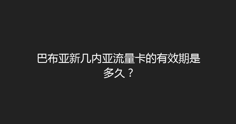 巴布亚新几内亚流量卡的有效期是多久？ 
