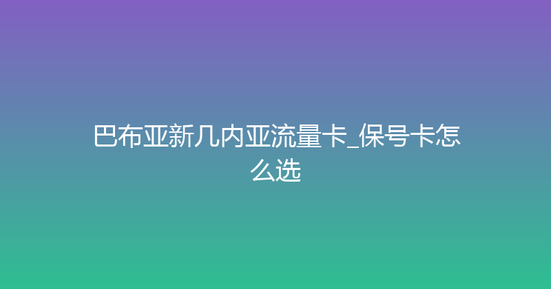 巴布亚新几内亚流量卡_保号卡怎么选 