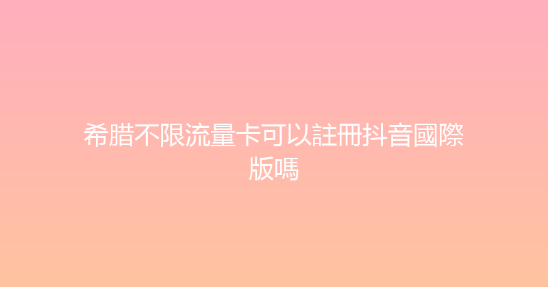 希腊不限流量卡可以註冊抖音國際版嗎 