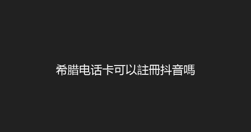 希腊电话卡可以註冊抖音嗎 