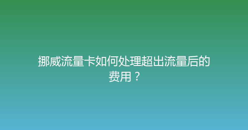 挪威流量卡如何处理超出流量后的费用？ 