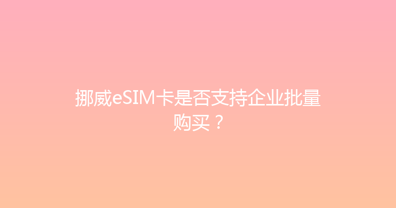 挪威eSIM卡是否支持企业批量购买？ 