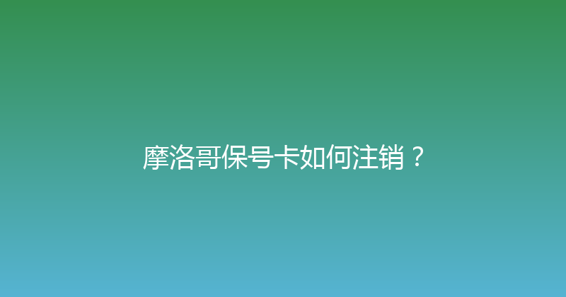 摩洛哥保号卡如何注销？ 