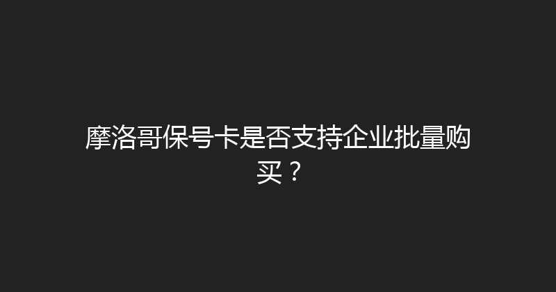 摩洛哥保号卡是否支持企业批量购买？ 