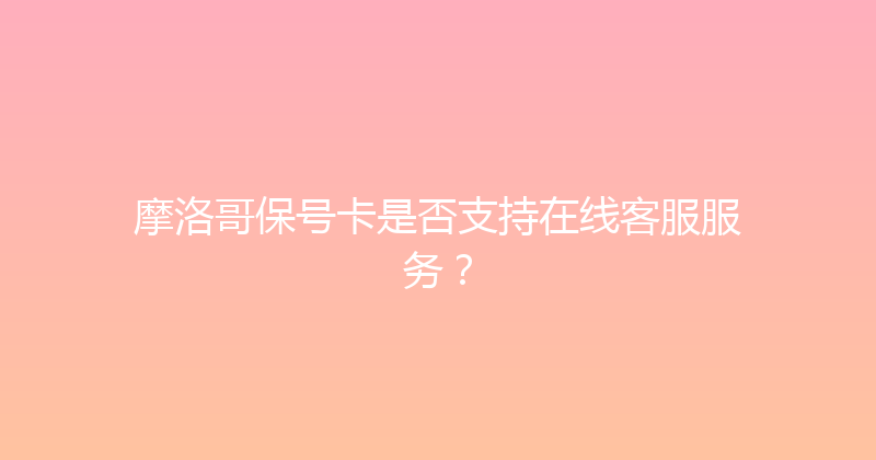 摩洛哥保号卡是否支持在线客服服务？ 