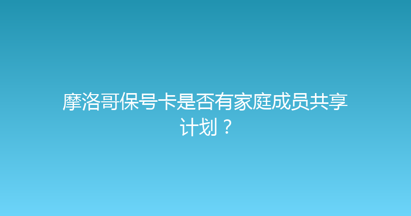 摩洛哥保号卡是否有家庭成员共享计划？ 