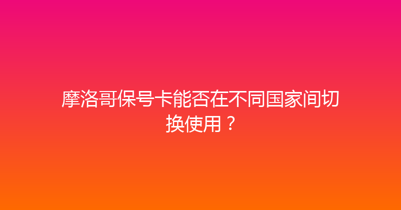 摩洛哥保号卡能否在不同国家间切换使用？ 