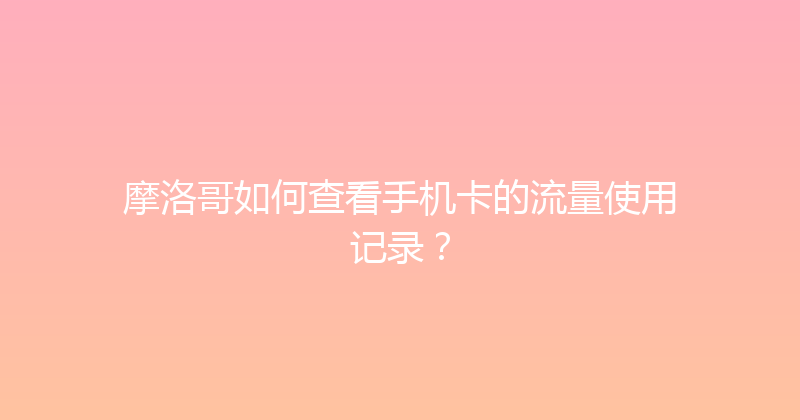 摩洛哥如何查看手机卡的流量使用记录？ 