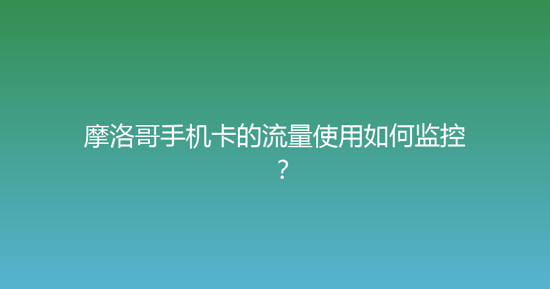 摩洛哥手机卡的流量使用如何监控？ 